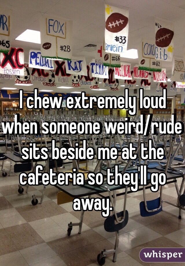 I chew extremely loud when someone weird/rude sits beside me at the cafeteria so they'll go away.