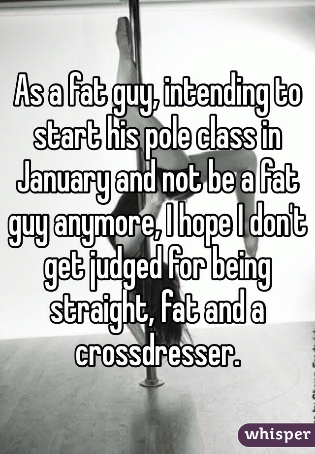 As a fat guy, intending to start his pole class in January and not be a fat guy anymore, I hope I don't get judged for being straight, fat and a crossdresser. 