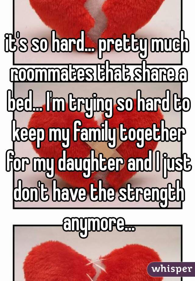 it's so hard... pretty much roommates that share a bed... I'm trying so hard to keep my family together for my daughter and I just don't have the strength anymore...