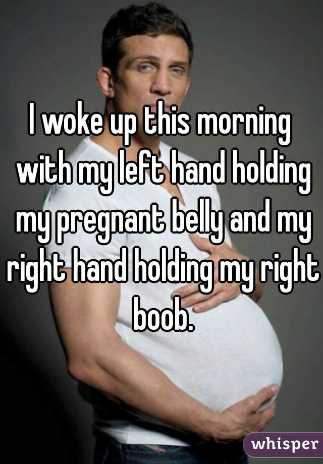 I woke up this morning with my left hand holding my pregnant belly and my right hand holding my right boob.