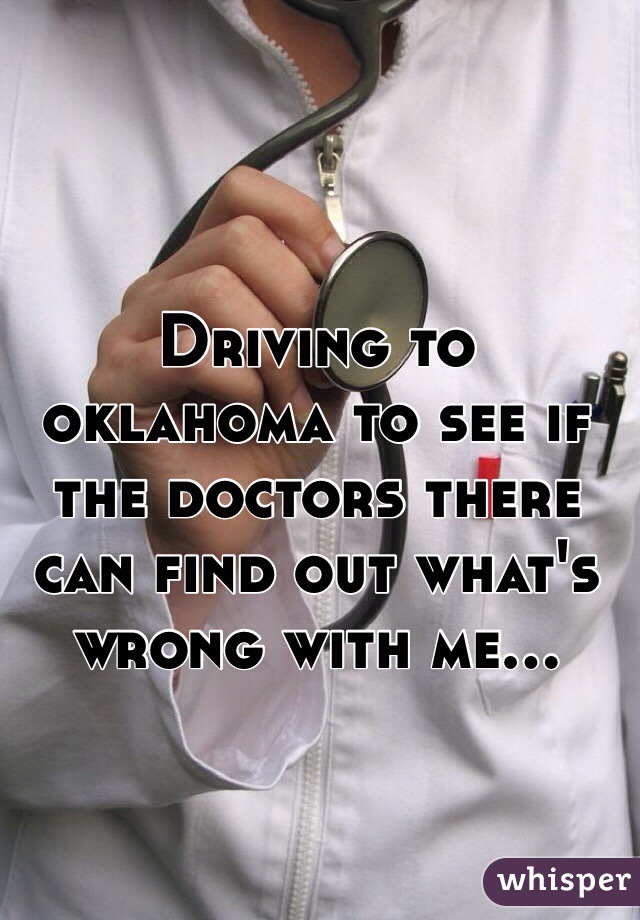 Driving to oklahoma to see if the doctors there can find out what's wrong with me...