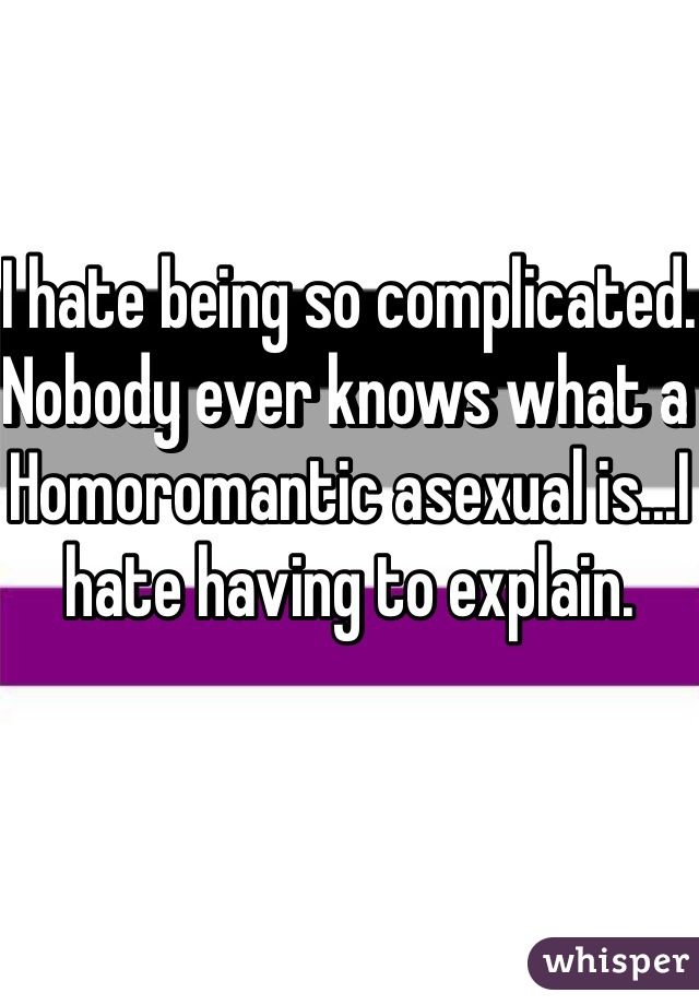 I hate being so complicated. 
Nobody ever knows what a Homoromantic asexual is...I hate having to explain.