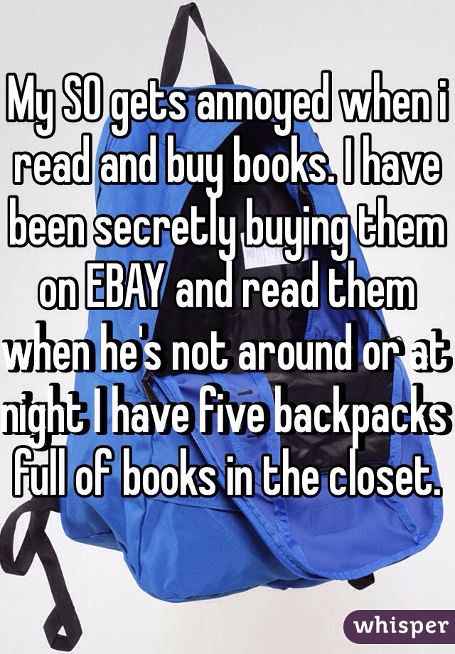My SO gets annoyed when i read and buy books. I have been secretly buying them on EBAY and read them when he's not around or at night I have five backpacks full of books in the closet. 