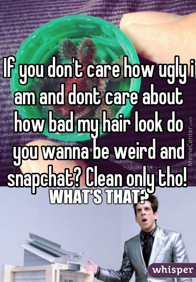 If you don't care how ugly i am and dont care about how bad my hair look do you wanna be weird and snapchat? Clean only tho! 