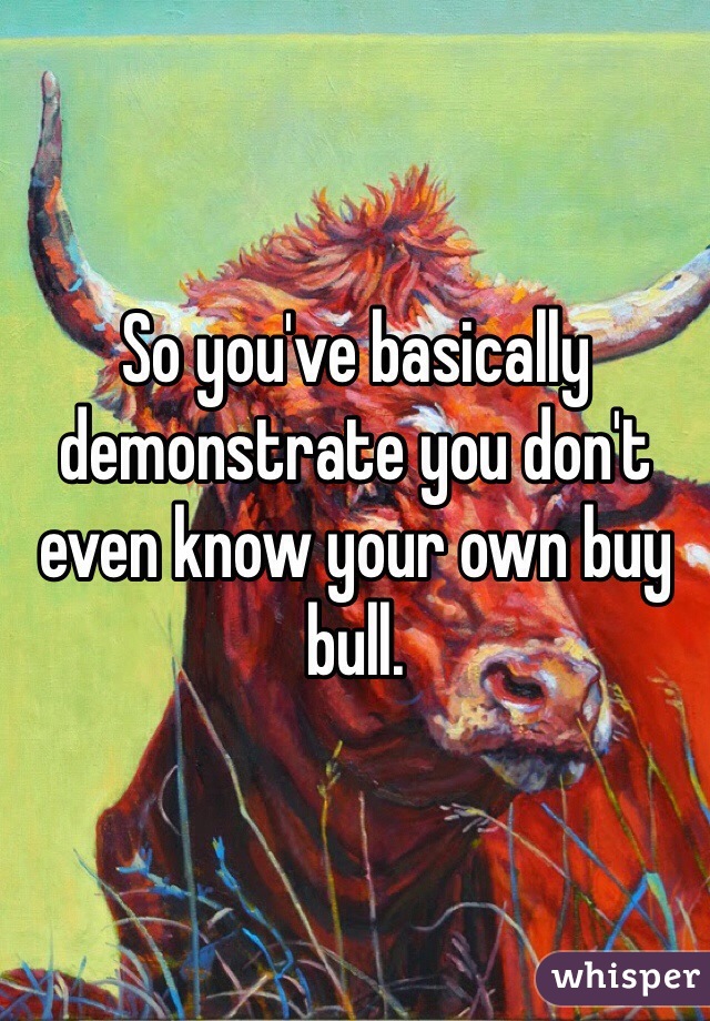 So you've basically demonstrate you don't even know your own buy bull. 
