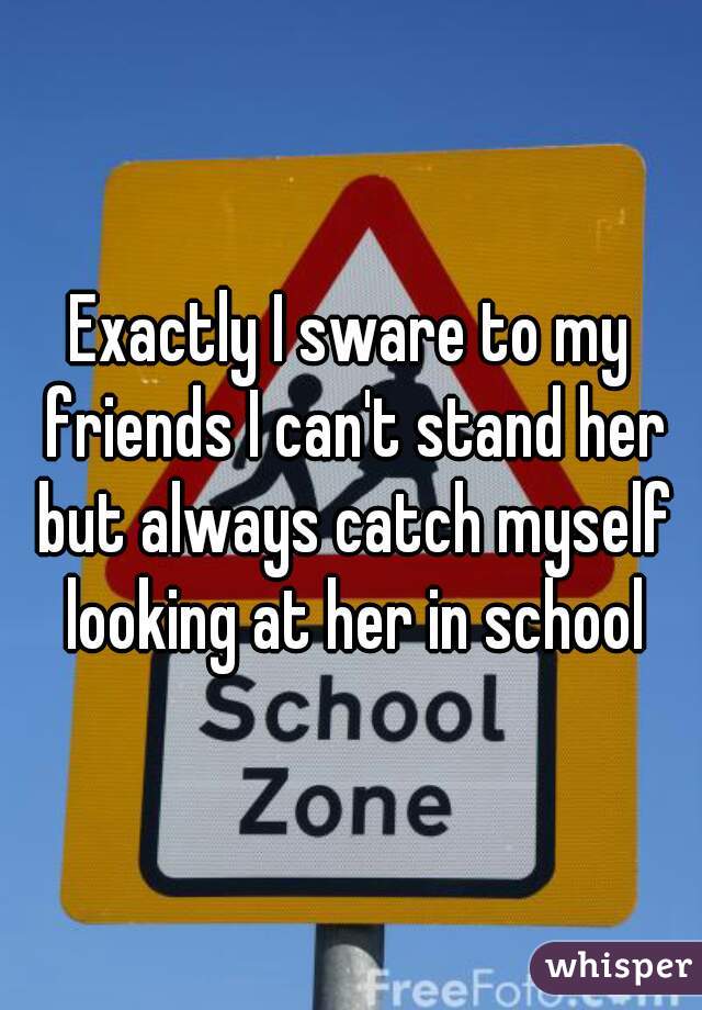 Exactly I sware to my friends I can't stand her but always catch myself looking at her in school