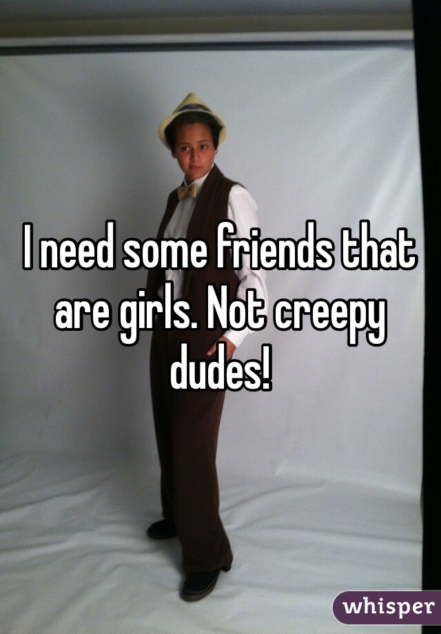 I need some friends that are girls. Not creepy dudes! 