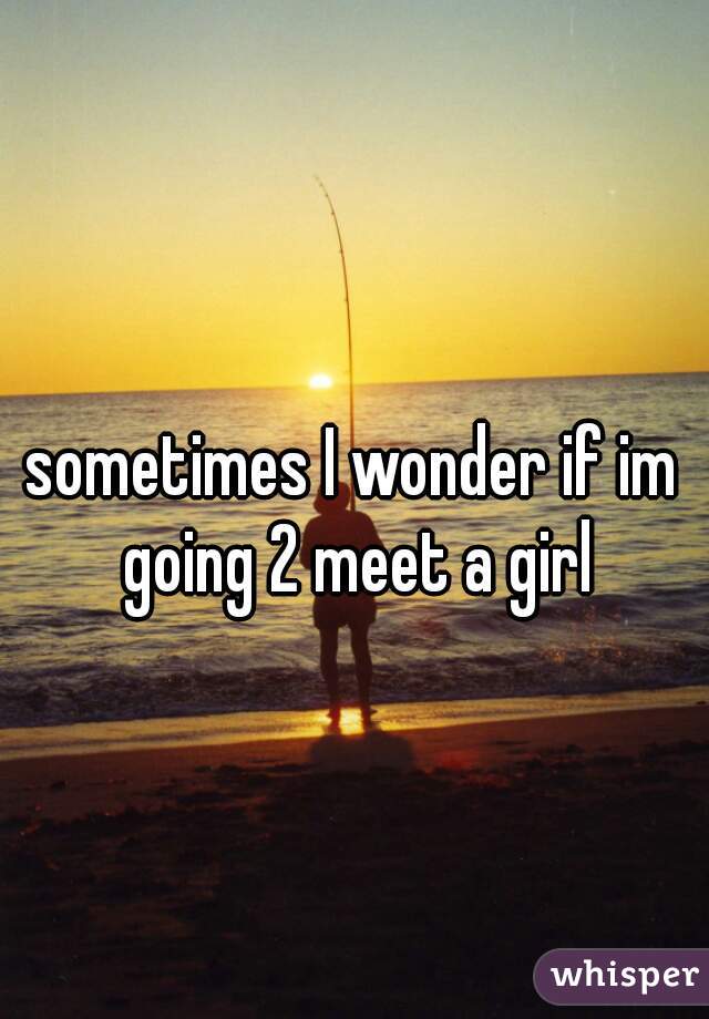 sometimes I wonder if im going 2 meet a girl