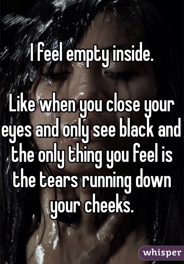 I feel empty inside.
 
Like when you close your eyes and only see black and the only thing you feel is the tears running down your cheeks.