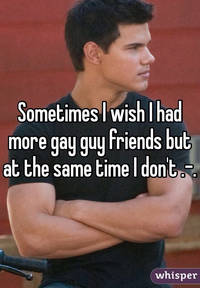 Sometimes I wish I had more gay guy friends but at the same time I don't .-. 