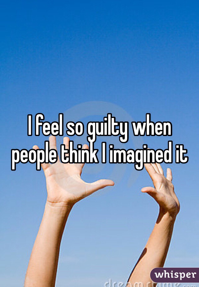 I feel so guilty when people think I imagined it 
