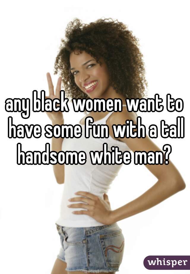 any black women want to have some fun with a tall handsome white man? 