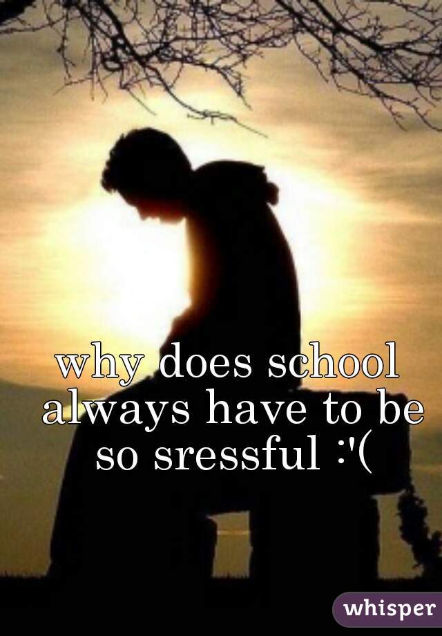 why does school always have to be so sressful :'(