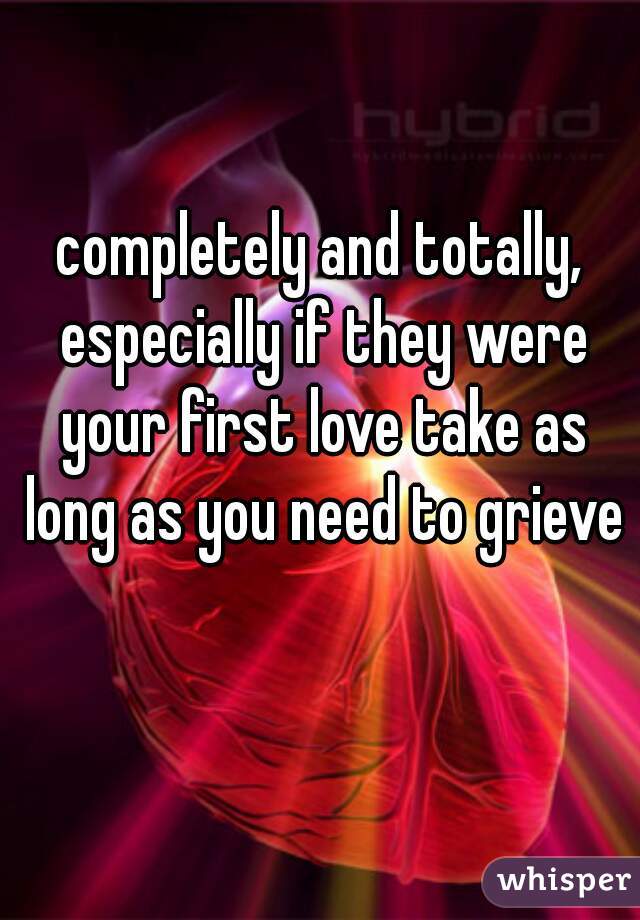 completely and totally, especially if they were your first love take as long as you need to grieve