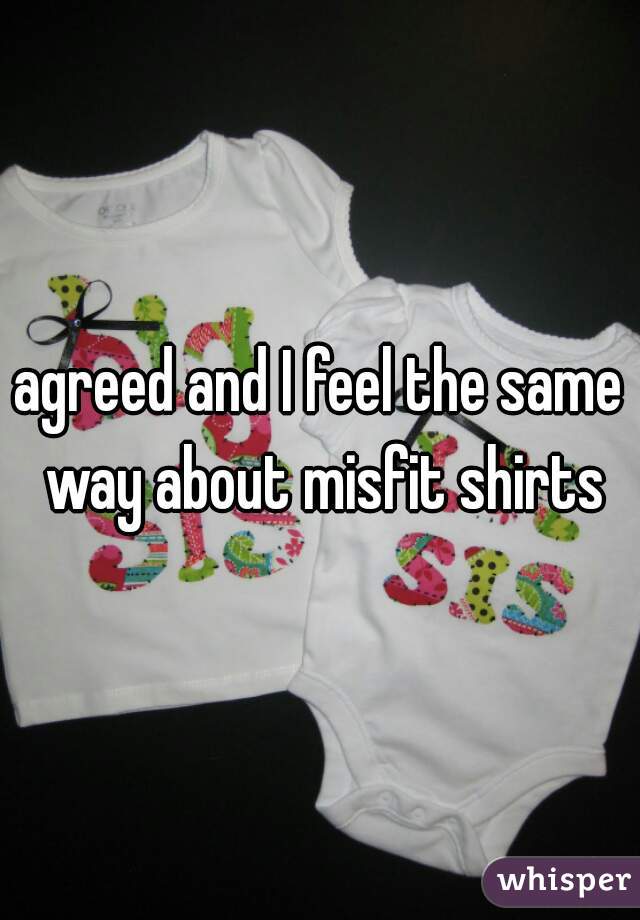 agreed and I feel the same way about misfit shirts