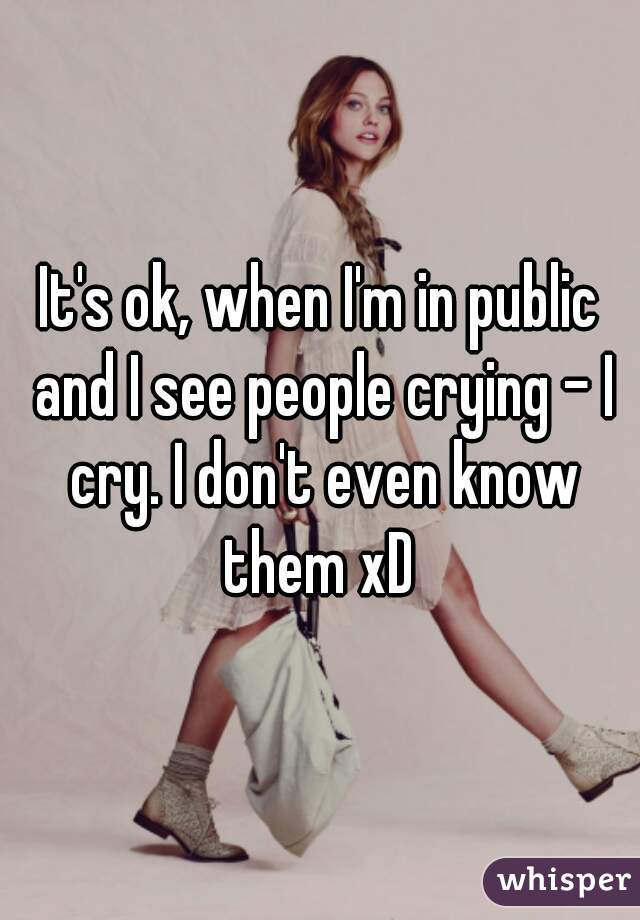 It's ok, when I'm in public and I see people crying - I cry. I don't even know them xD 