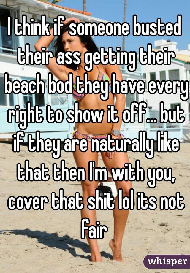 I think if someone busted their ass getting their beach bod they have every right to show it off... but if they are naturally like that then I'm with you, cover that shit lol its not fair 