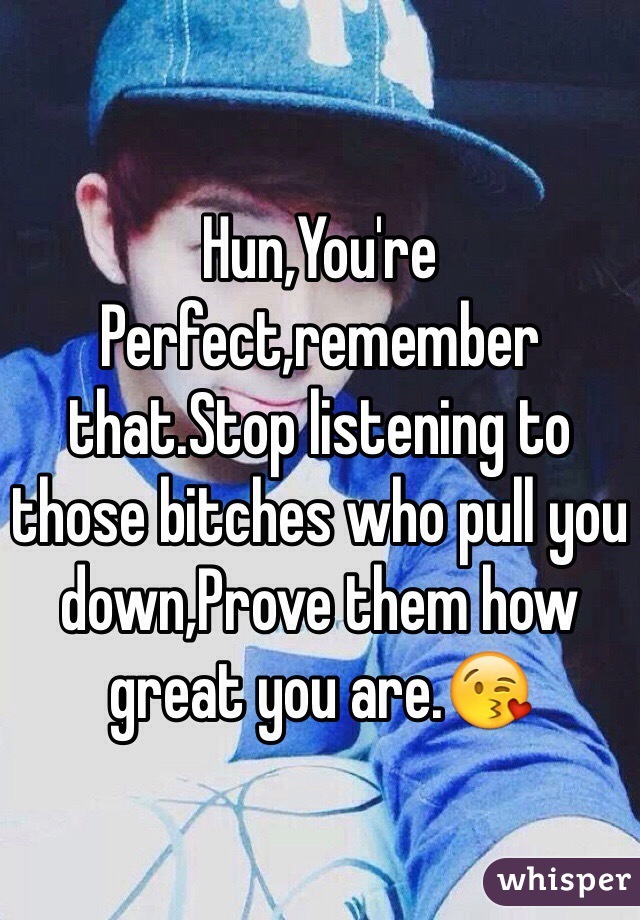 Hun,You're Perfect,remember that.Stop listening to those bitches who pull you down,Prove them how great you are.😘