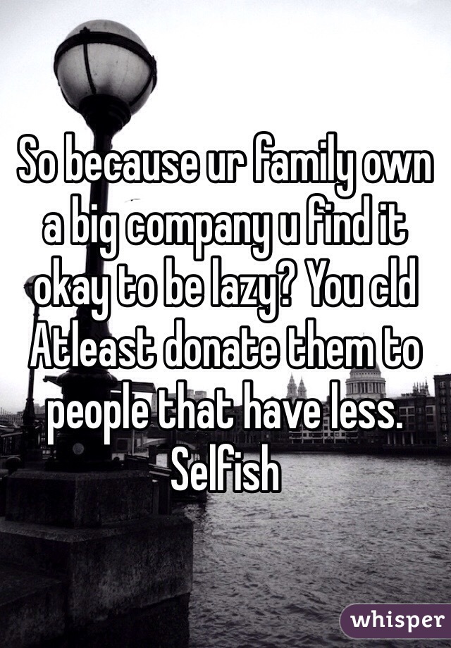 So because ur family own a big company u find it okay to be lazy? You cld Atleast donate them to people that have less. Selfish 