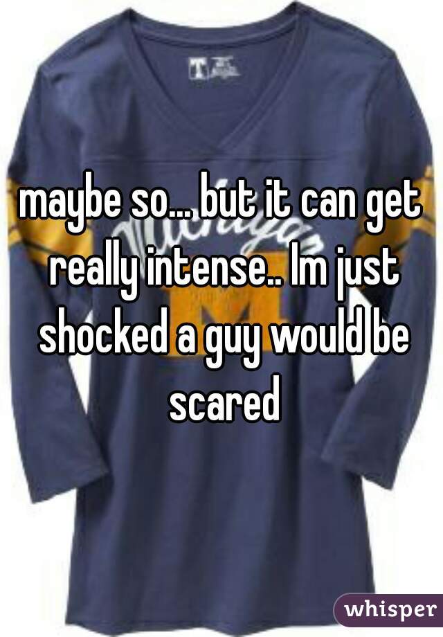 maybe so... but it can get really intense.. Im just shocked a guy would be scared