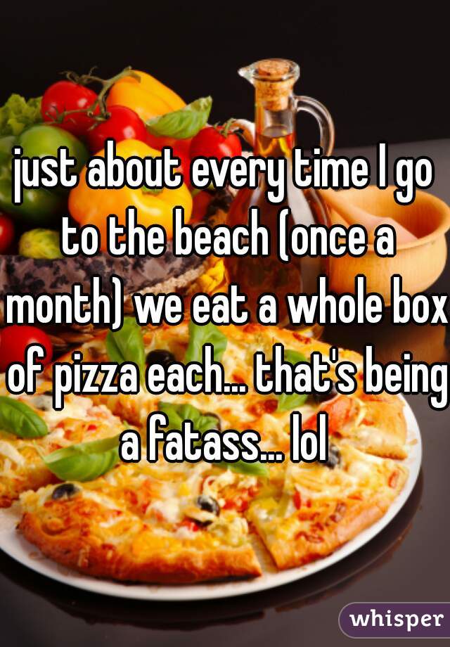 just about every time I go to the beach (once a month) we eat a whole box of pizza each... that's being a fatass... lol 