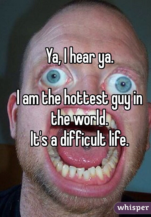 Ya, I hear ya. 

I am the hottest guy in the world.  
It's a difficult life.