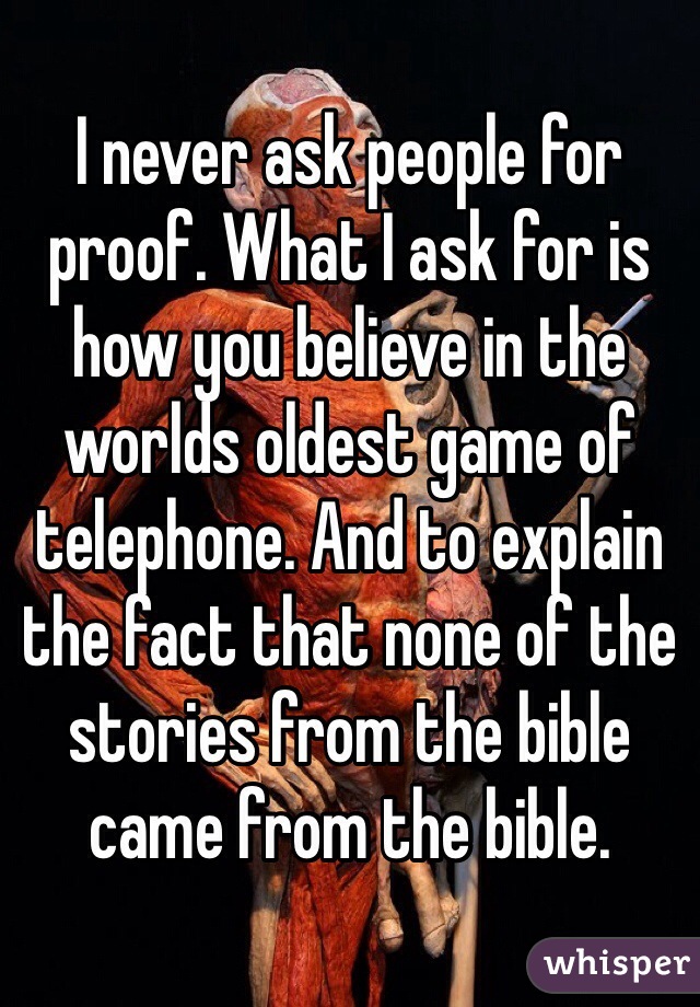 I never ask people for proof. What I ask for is how you believe in the worlds oldest game of telephone. And to explain the fact that none of the stories from the bible came from the bible. 