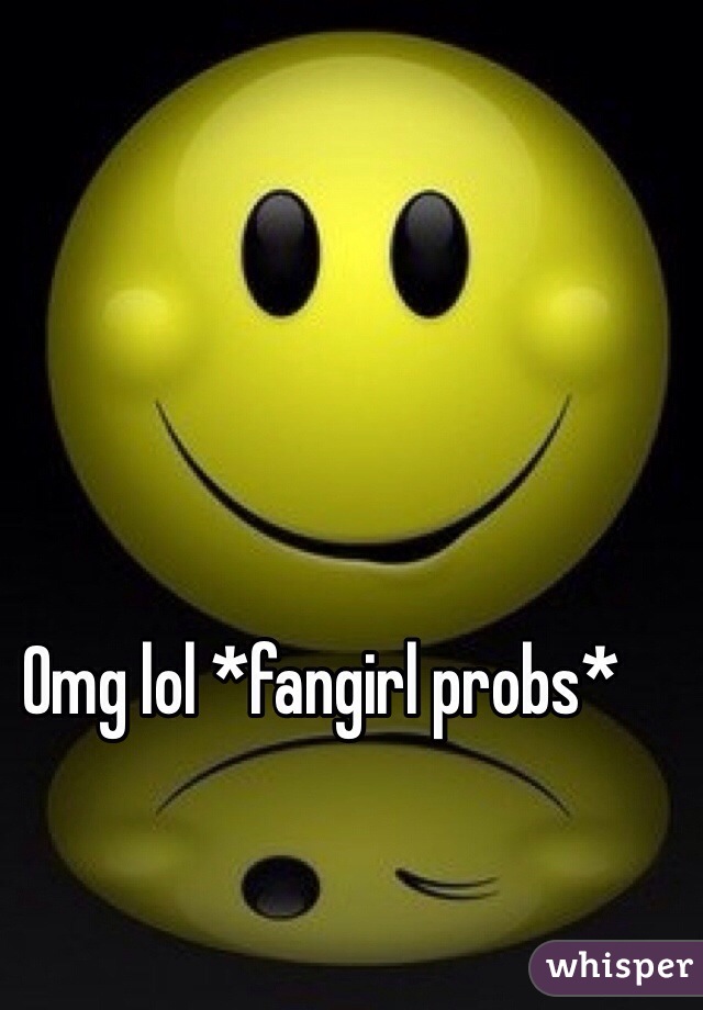 Omg lol *fangirl probs*