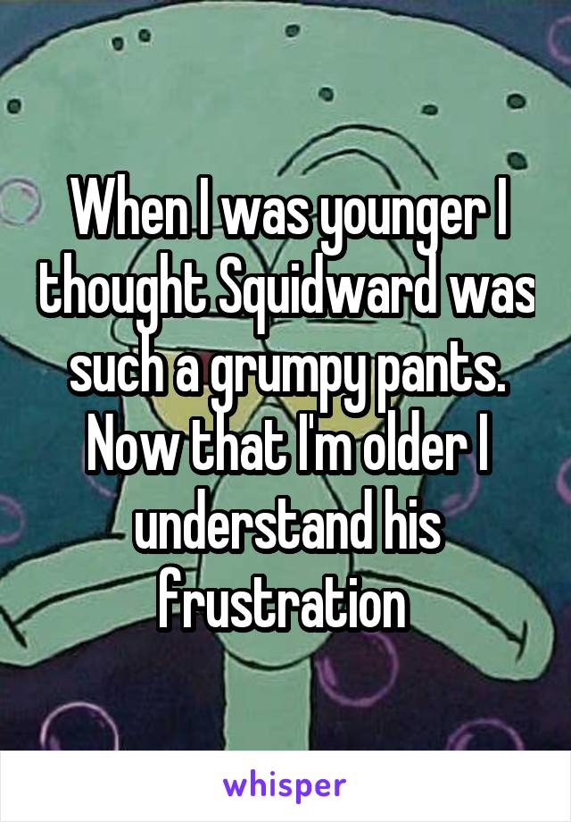 When I was younger I thought Squidward was such a grumpy pants.
Now that I'm older I understand his frustration 