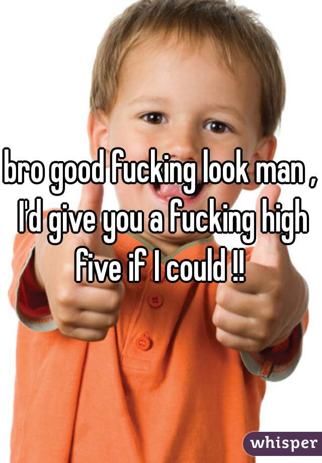 bro good fucking look man , I'd give you a fucking high five if I could !! 