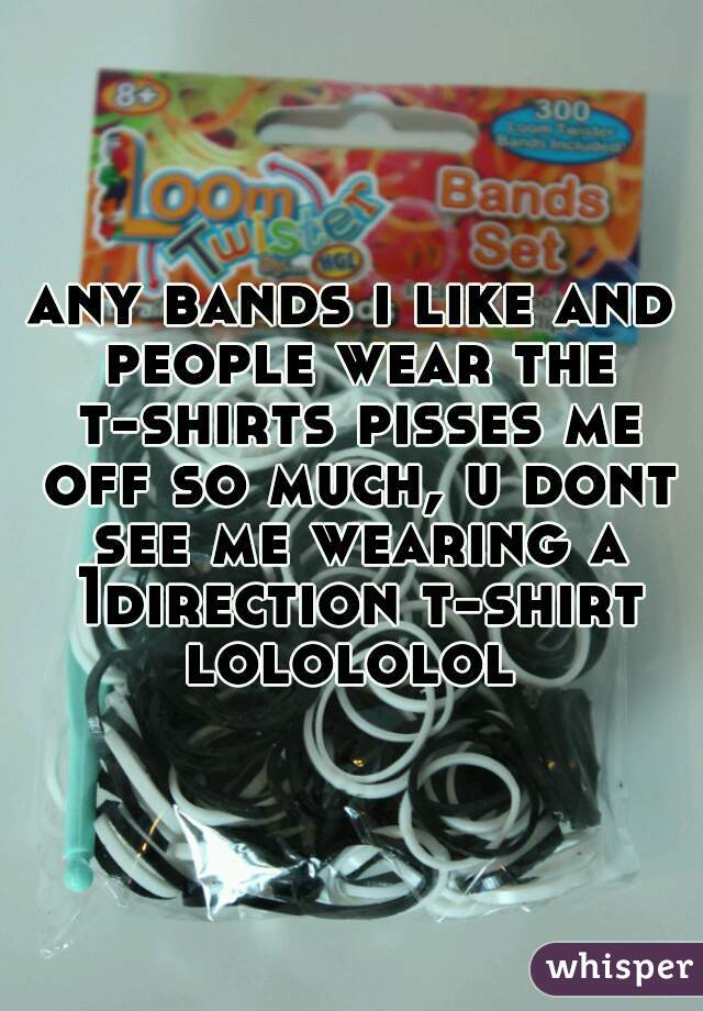 any bands i like and people wear the t-shirts pisses me off so much, u dont see me wearing a 1direction t-shirt lolololol 