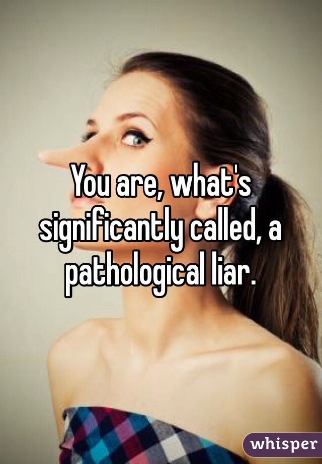 You are, what's significantly called, a pathological liar.