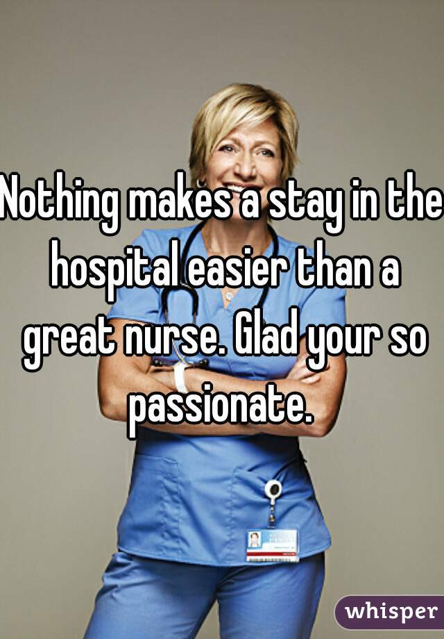 Nothing makes a stay in the hospital easier than a great nurse. Glad your so passionate. 