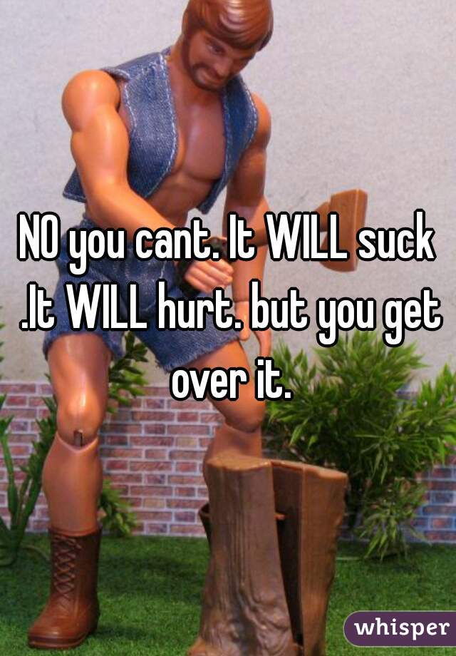 NO you cant. It WILL suck .It WILL hurt. but you get over it.