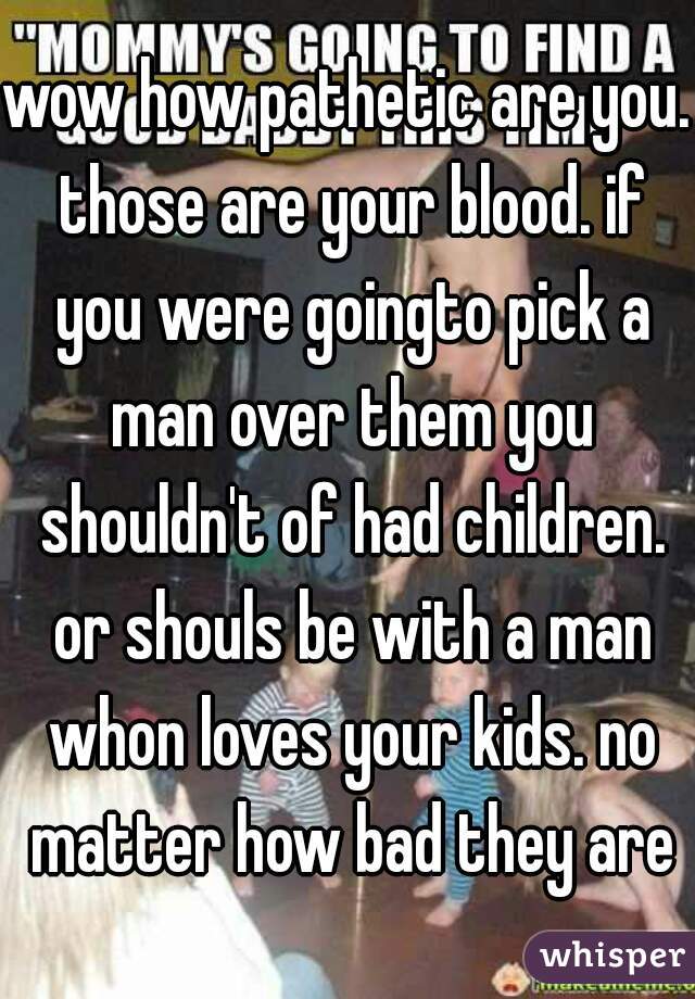 wow how pathetic are you. those are your blood. if you were goingto pick a man over them you shouldn't of had children. or shouls be with a man whon loves your kids. no matter how bad they are