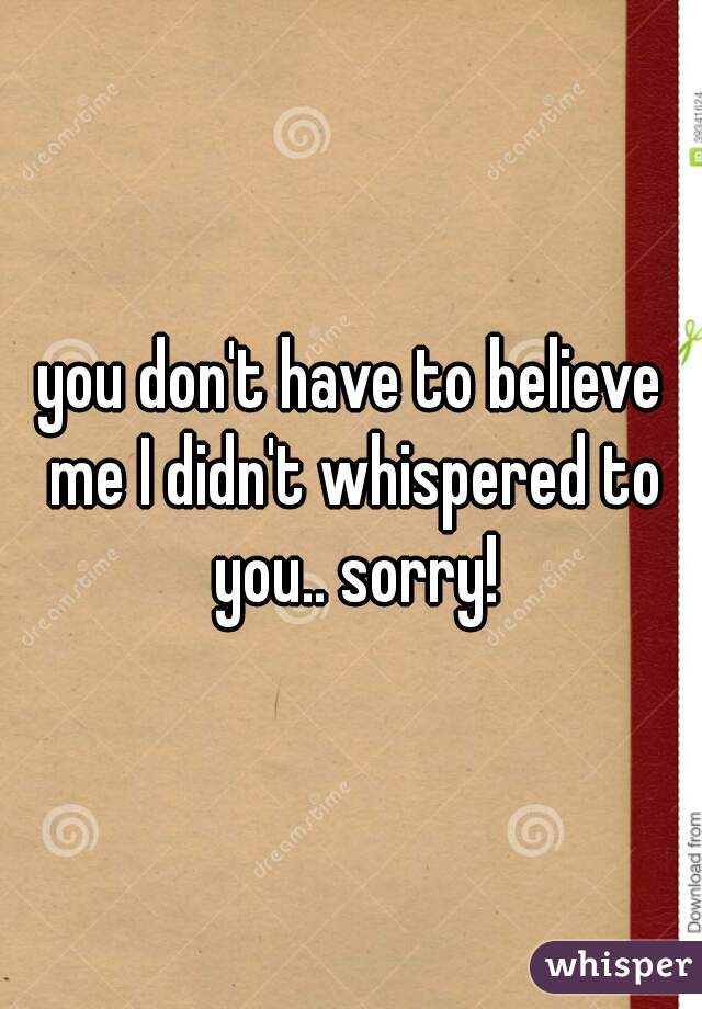 you don't have to believe me I didn't whispered to you.. sorry!