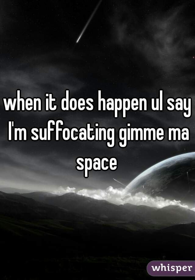when it does happen ul say I'm suffocating gimme ma space 