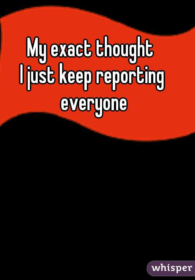 My exact thought 
I just keep reporting everyone