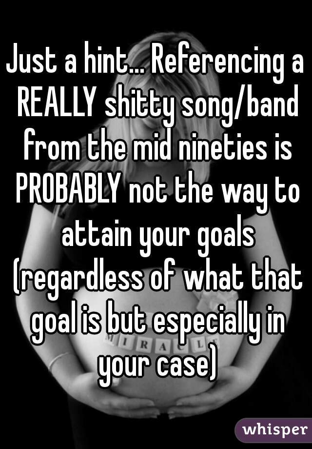 Just a hint... Referencing a REALLY shitty song/band from the mid nineties is PROBABLY not the way to attain your goals (regardless of what that goal is but especially in your case)