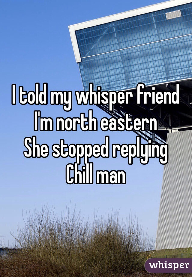 I told my whisper friend I'm north eastern 
She stopped replying 
Chill man 
