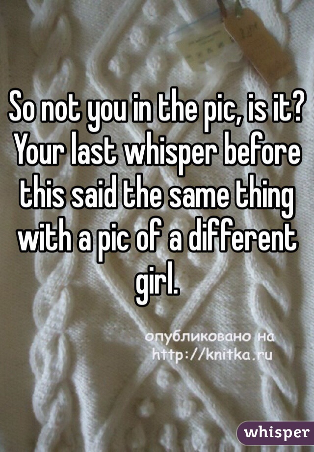 So not you in the pic, is it? Your last whisper before this said the same thing with a pic of a different girl. 