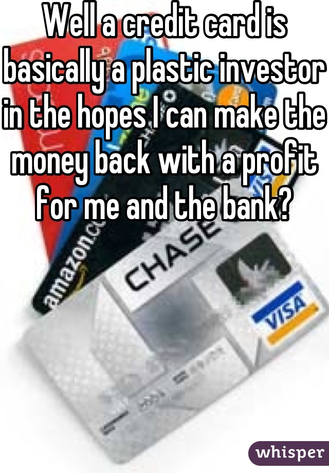 Well a credit card is basically a plastic investor in the hopes I can make the money back with a profit for me and the bank?