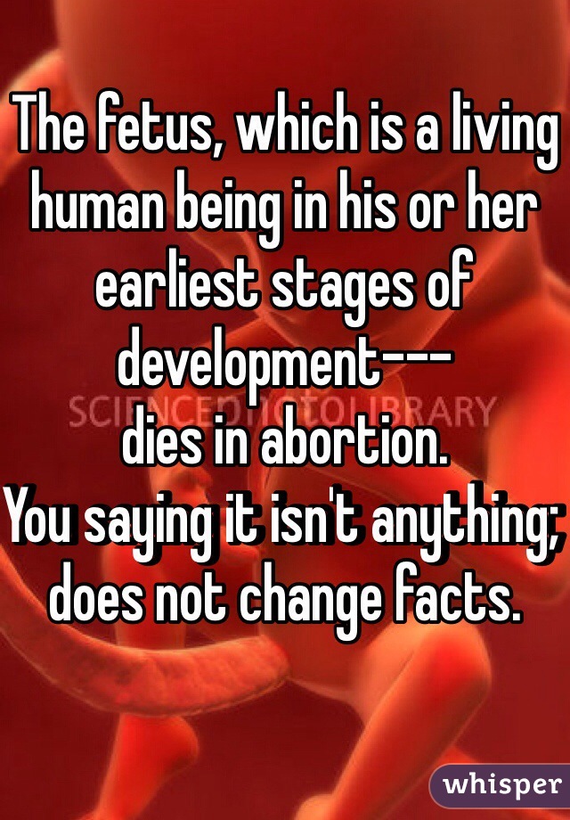 The fetus, which is a living human being in his or her earliest stages of development--- 
dies in abortion. 
You saying it isn't anything; does not change facts.