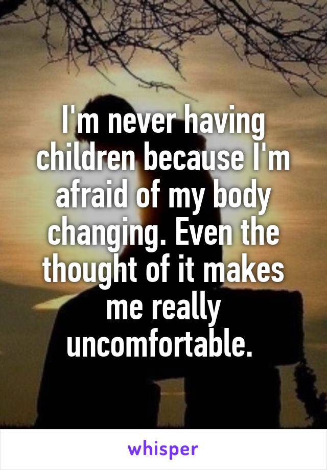 I'm never having children because I'm afraid of my body changing. Even the thought of it makes me really uncomfortable. 