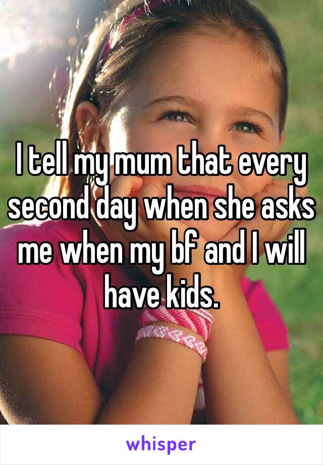 I tell my mum that every second day when she asks me when my bf and I will have kids. 