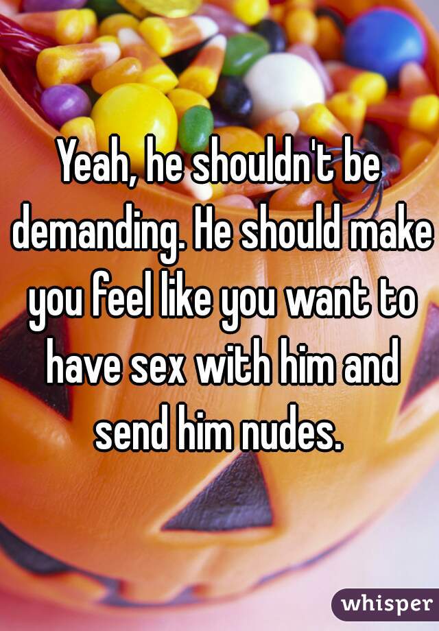 Yeah, he shouldn't be demanding. He should make you feel like you want to have sex with him and send him nudes. 