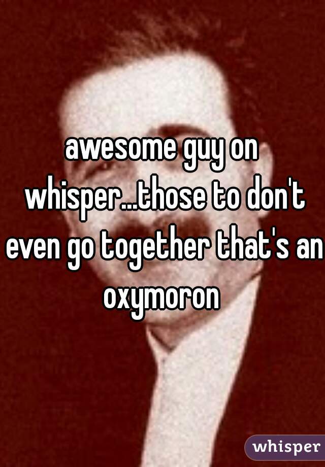 awesome guy on whisper...those to don't even go together that's an oxymoron 