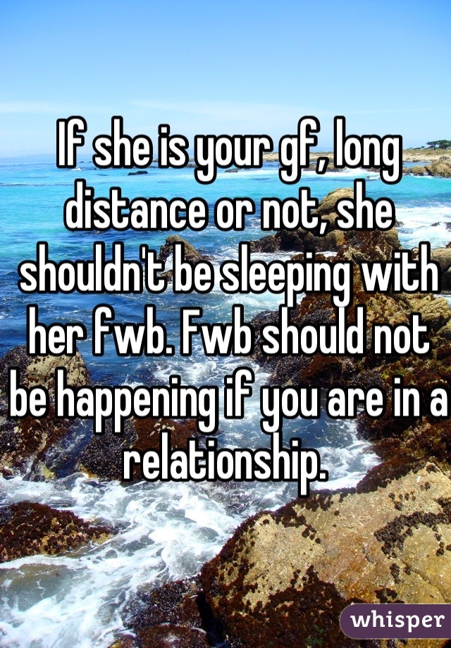 If she is your gf, long distance or not, she shouldn't be sleeping with her fwb. Fwb should not be happening if you are in a relationship. 