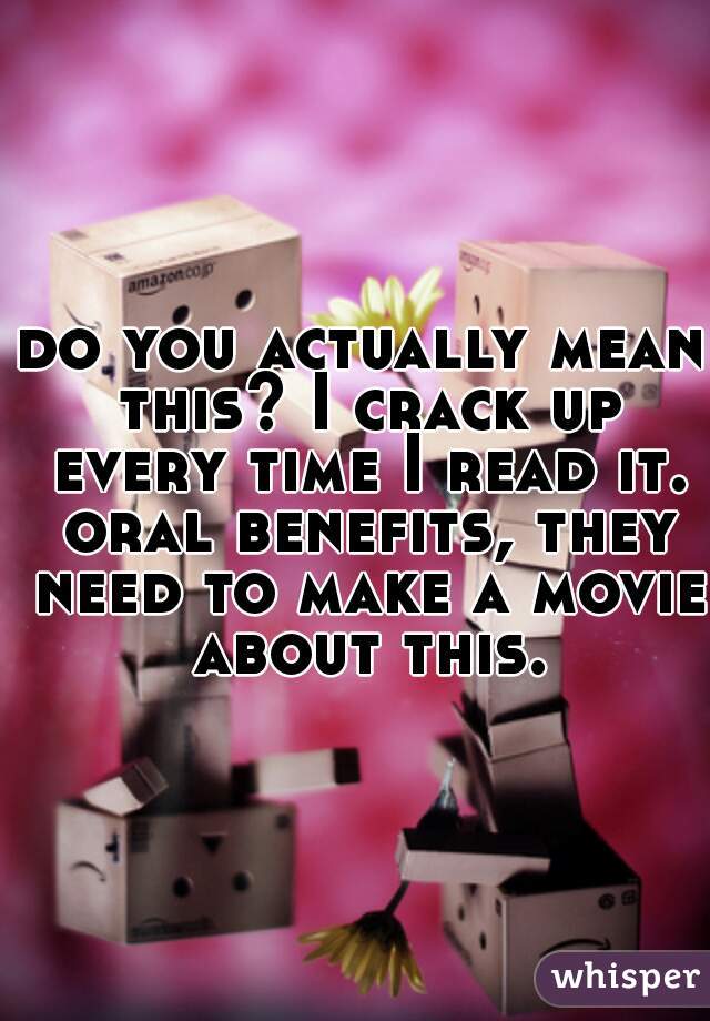 do you actually mean this? I crack up every time I read it. oral benefits, they need to make a movie about this.