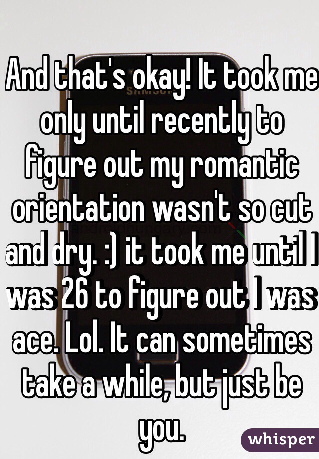 And that's okay! It took me only until recently to figure out my romantic orientation wasn't so cut and dry. :) it took me until I was 26 to figure out I was ace. Lol. It can sometimes take a while, but just be you. 